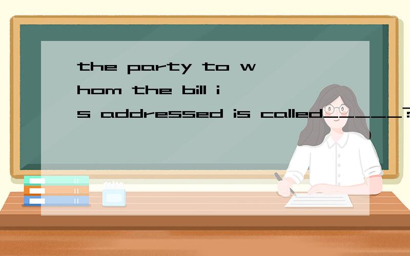 the party to whom the bill is addressed is called_____?A.payee B.drawee C.drawer
