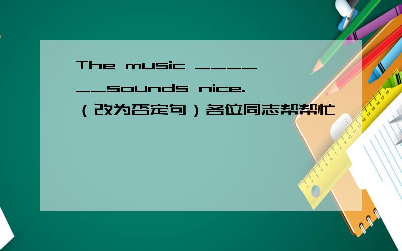 The music ______sounds nice.（改为否定句）各位同志帮帮忙