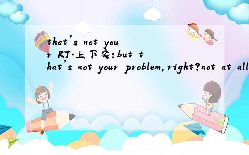 that's not your RT.上下文：but that's not your problem,right?not at all.I'not used to this.出自雅思剑4,Test3听力Section1别说得那么简单...这么基础的我知道。原文是B要租房，A说很多OLD LADY都住在flat里（给A参