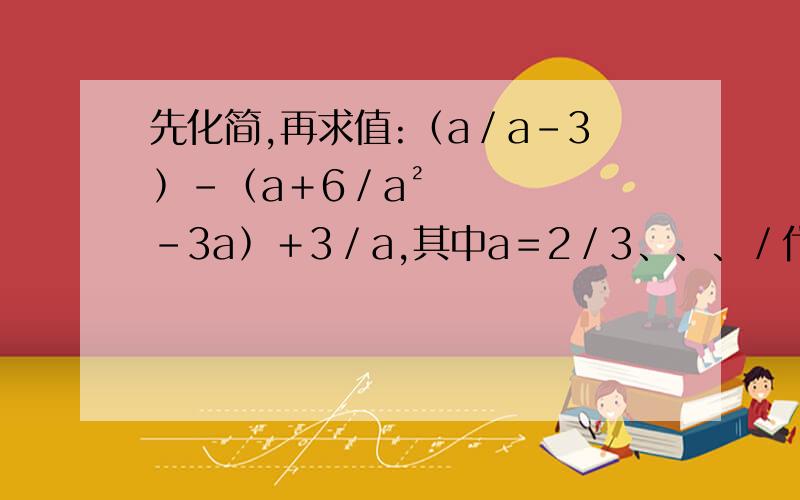 先化简,再求值:﹙a／a－3﹚－﹙a＋6／a²－3a﹚＋3／a,其中a＝2／3、、、／代表分之先化简，再求值:﹙a／a－3﹚－﹙a＋6／a²－3a﹚＋3／a,其中a＝3／2、、、／代表分之