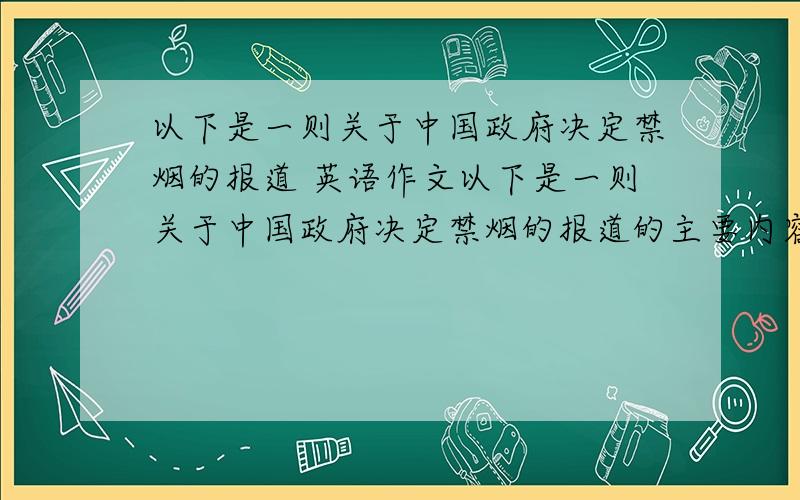 以下是一则关于中国政府决定禁烟的报道 英语作文以下是一则关于中国政府决定禁烟的报道的主要内容.内容：公共场所戒烟 实施时间：2011年1月1日起 实施范围：全国 目标：所有室内公共