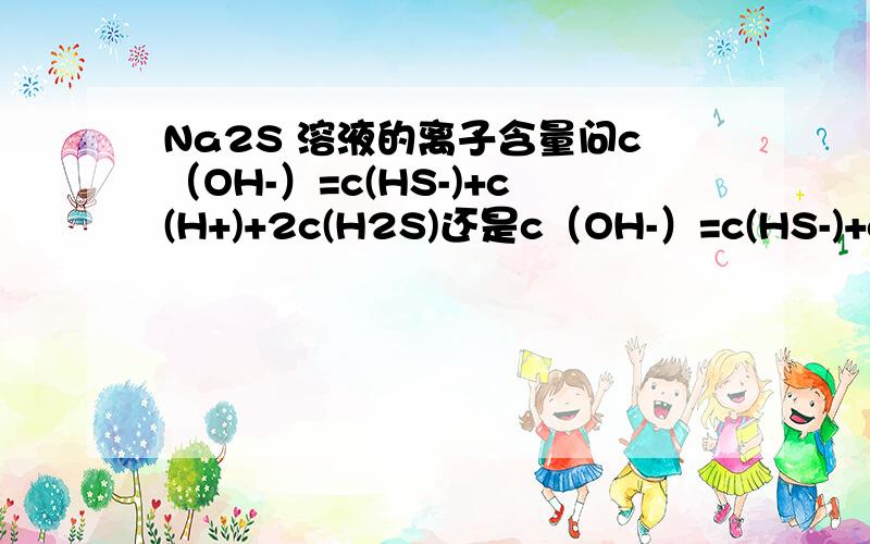 Na2S 溶液的离子含量问c（OH-）=c(HS-)+c(H+)+2c(H2S)还是c（OH-）=c(HS-)+c(H+)+c(H2S)?水电离出来的氧气与氢气比是2：1 通过计算得答案1但是 Na2S=Na+ + S2-S2-水解 ：S2- +H2O = HS- +OH-HS- +H2O = H2S +OH-在算上水