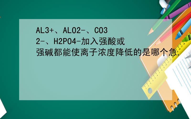 AL3+、ALO2-、CO32-、H2PO4-加入强酸或强碱都能使离子浓度降低的是哪个急,
