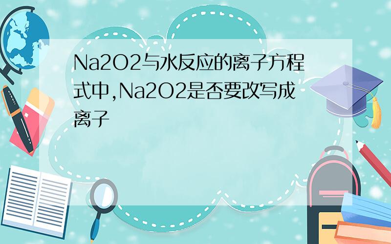 Na2O2与水反应的离子方程式中,Na2O2是否要改写成离子