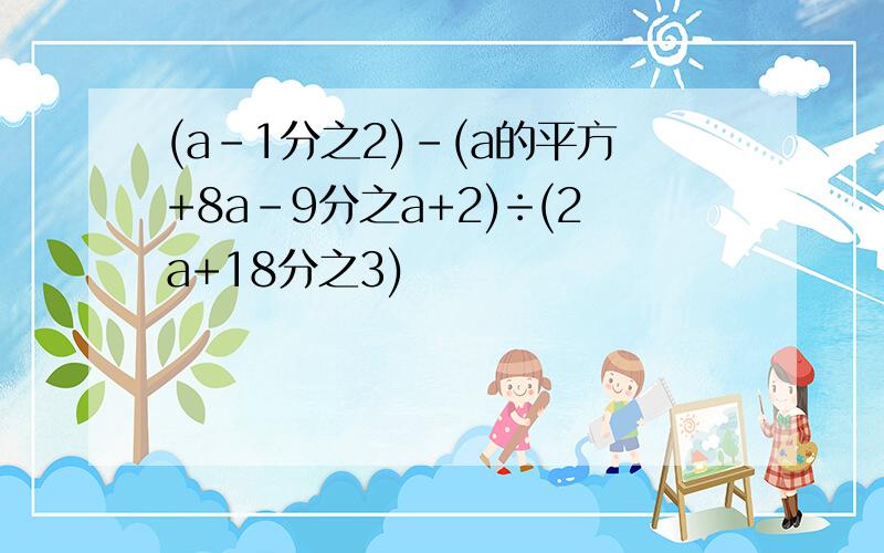 (a-1分之2)-(a的平方+8a-9分之a+2)÷(2a+18分之3)