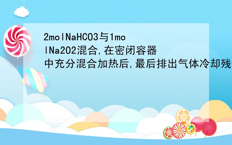 2molNaHCO3与1molNa2O2混合,在密闭容器中充分混合加热后,最后排出气体冷却残留的固体是A Na2O B Na2CO3 C Na2O2和Na2CO3 D Na2O和 Na2O2