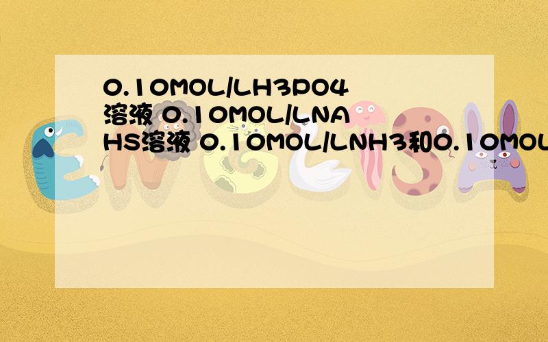 0.10MOL/LH3PO4溶液 0.10MOL/LNAHS溶液 0.10MOL/LNH3和0.10MOL/LHCL等体积混合 球PH