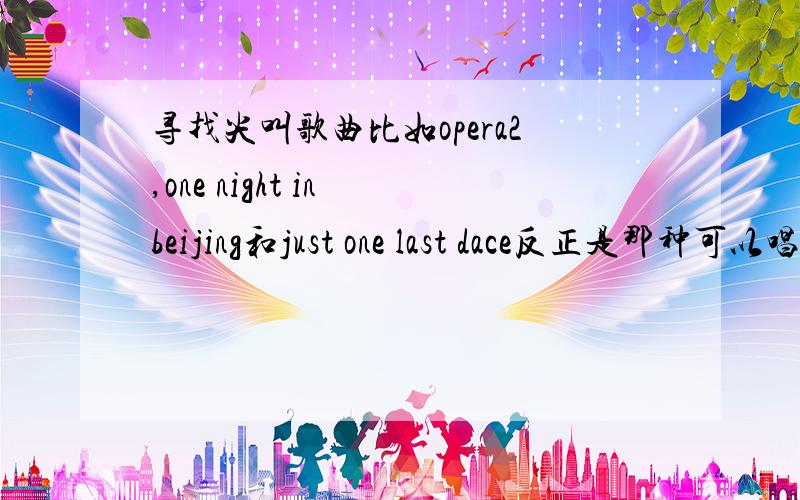 寻找尖叫歌曲比如opera2,one night in beijing和just one last dace反正是那种可以唱到歇斯底里的歌...