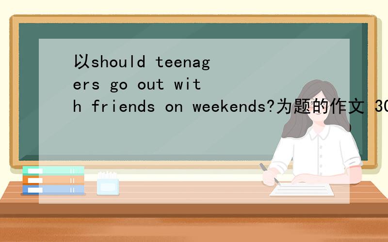 以should teenagers go out with friends on weekends?为题的作文 300字以上必须300字以上 很紧急、 30分钟以内发给我