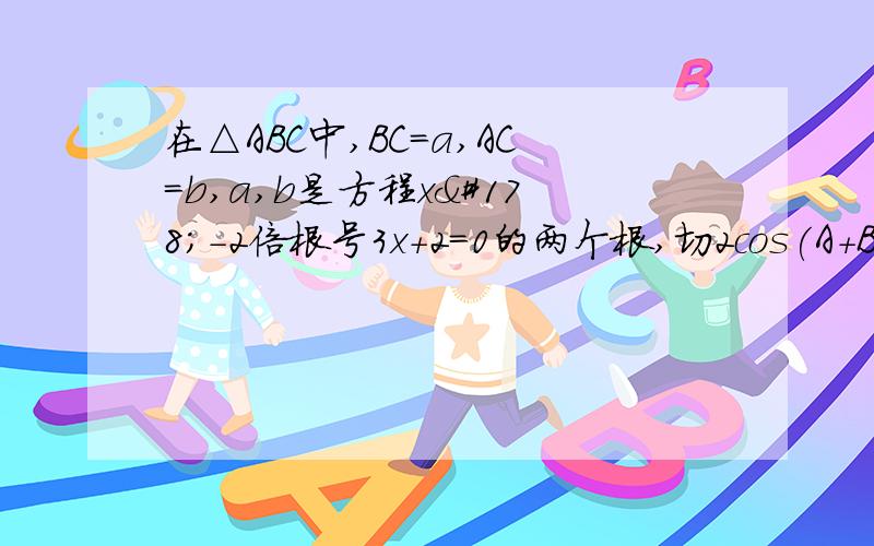 在△ABC中,BC=a,AC=b,a,b是方程x²-2倍根号3x+2=0的两个根,切2cos(A+B)=11,角C的度数 2,AB的长度