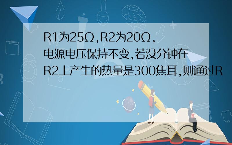 R1为25Ω,R2为20Ω,电源电压保持不变,若没分钟在R2上产生的热量是300焦耳,则通过R