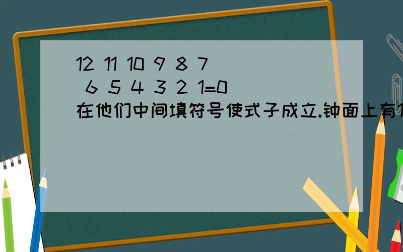 12 11 10 9 8 7 6 5 4 3 2 1=0在他们中间填符号使式子成立.钟面上有1,2,3,······,11,12共12个数字,把它们从大到小一次排成一排,试着在这些数的中间用加、减连接,使它们的和为0.（要求速度,注意只