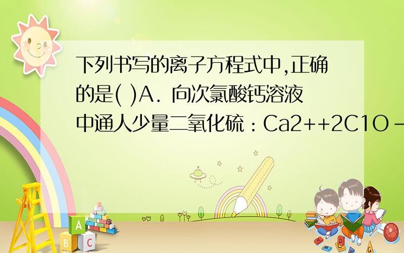 下列书写的离子方程式中,正确的是( )A．向次氯酸钙溶液中通人少量二氧化硫：Ca2++2C1O-+SO2+H2O CaSO3↓+2HClOB．向氨水中通人少量二氧化碳：2NH3•H2O+CO2==2NH4++CO32-+H2OC．向硫酸铁的酸性溶液中