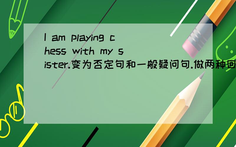 I am playing chess with my sister.变为否定句和一般疑问句.做两种回答