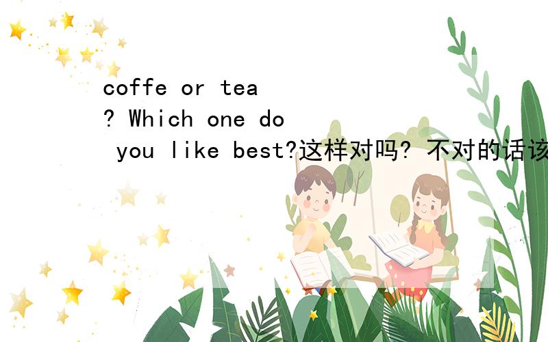 coffe or tea  ? Which one do you like best?这样对吗? 不对的话该怎么说?