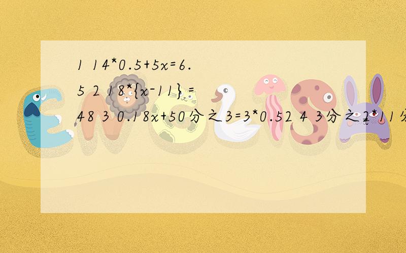 1 14*0.5+5x=6.5 2 18*{x-11}=48 3 0.18x+50分之3=3*0.52 4 3分之2*11分之6=0.6+x 5 x-4=8.5÷3.46 {3x+4}÷4=1+0.09以上全是解方程分为1~6题,前面的1~6是题目编号