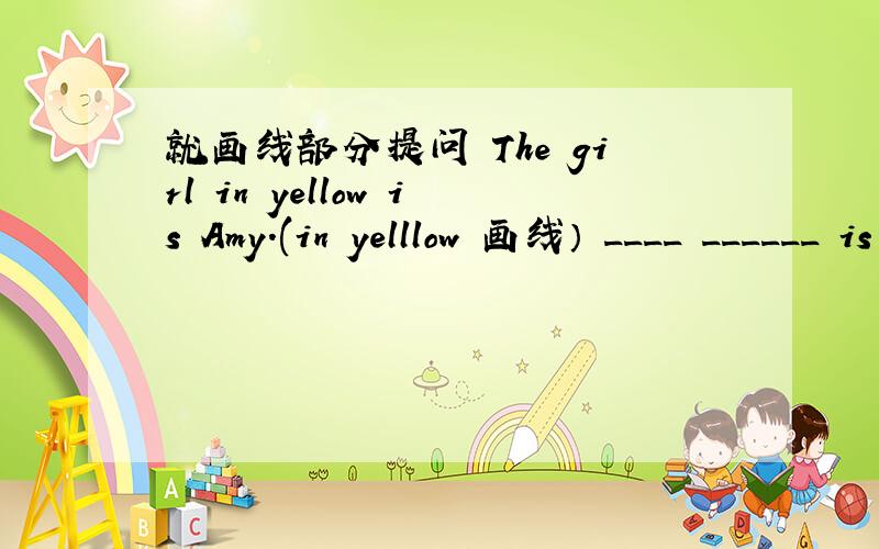 就画线部分提问 The girl in yellow is Amy.(in yelllow 画线） ____ ______ is Amy?