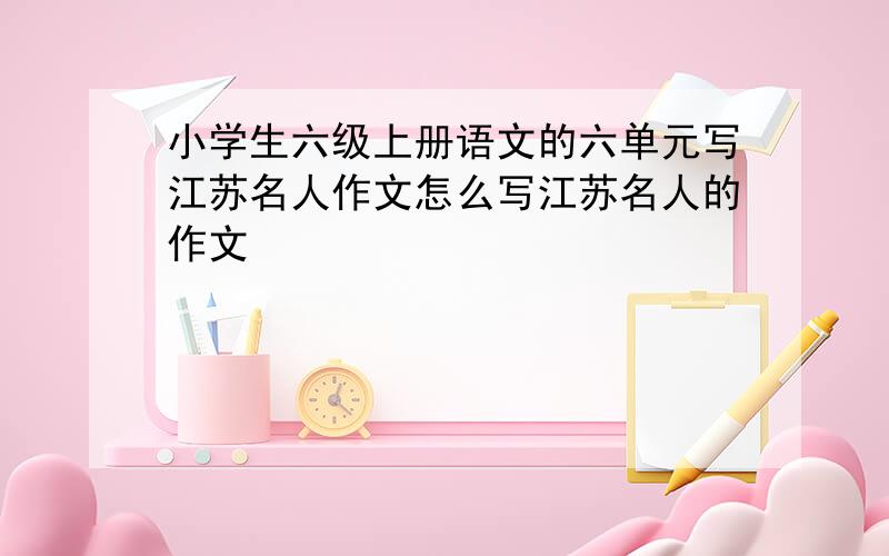 小学生六级上册语文的六单元写江苏名人作文怎么写江苏名人的作文