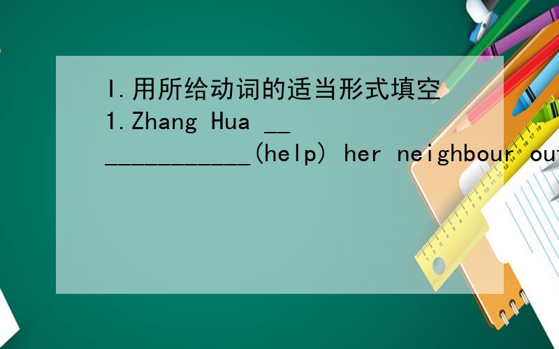 I.用所给动词的适当形式填空1.Zhang Hua _____________(help) her neighbour out of fire.2.When she stayed at home,she heard someone __________(shout) “Fire!”3.She went in and ______________(see) her neighbour.4.The little boy did his best