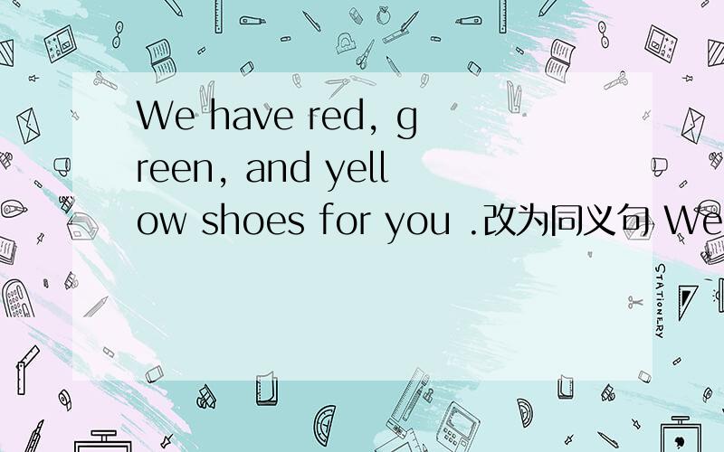 We have red, green, and yellow shoes for you .改为同义句 We have______ ________redWe   have______  ________red,green    and   yellow.