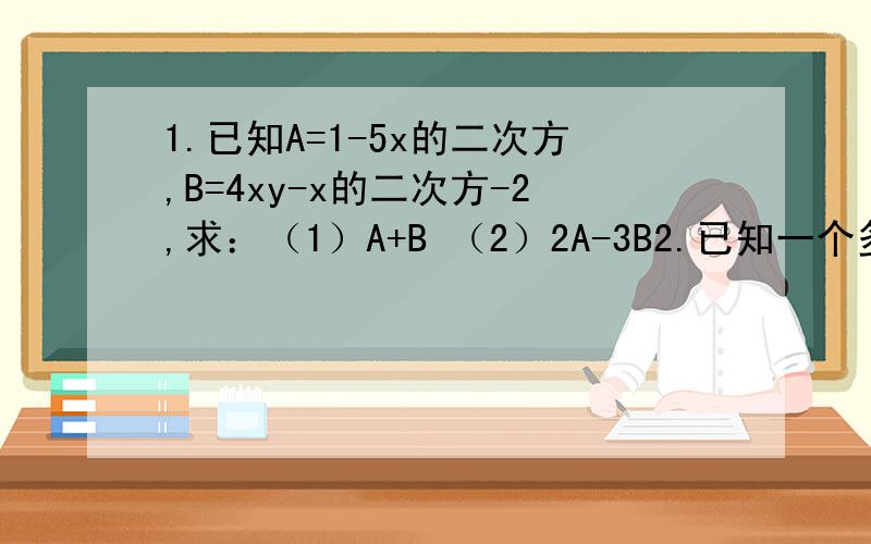 1.已知A=1-5x的二次方,B=4xy-x的二次方-2,求：（1）A+B （2）2A-3B2.已知一个多项式与3mm-3m的二次方的和是mn+2n-4m的二次方,求这个多项式.
