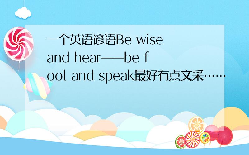 一个英语谚语Be wise and hear——be fool and speak最好有点文采……