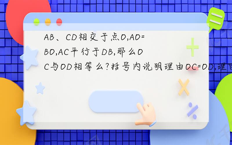 AB、CD相交于点O,AO=BO,AC平行于DB,那么OC与OD相等么?括号内说明理由OC=OD,理由如下：因为AC//DB（ ）所以∠A=∠B ∠C=∠D （ ）在∠AOC和∠BOD中∠A=∠B（ ）∠C=∠D（ ）AO=BO（ ）所以∠AOC=∠BOD（ ）