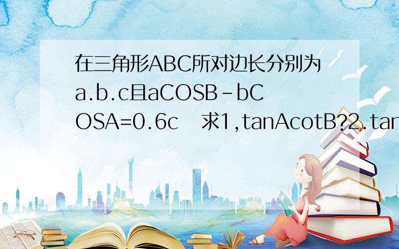 在三角形ABC所对边长分别为a.b.c且aCOSB-bCOSA=0.6c   求1,tanAcotB?2.tan(A-B)的最大值?