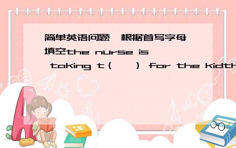 简单英语问题  根据首写字母填空the nurse is taking t（   ） for the kidthe baby has a（  ） for an hour