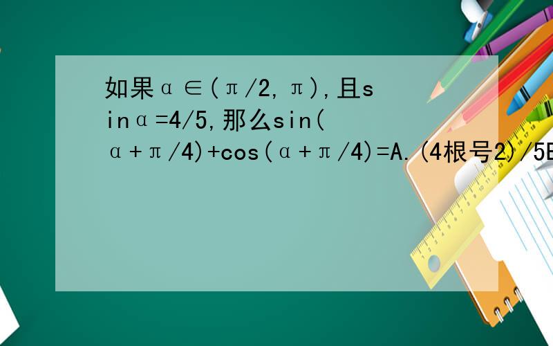如果α∈(π/2,π),且sinα=4/5,那么sin(α+π/4)+cos(α+π/4)=A.(4根号2)/5B.-(4根号2)/5C.(3根号2)/5D.-(3根号2)/5
