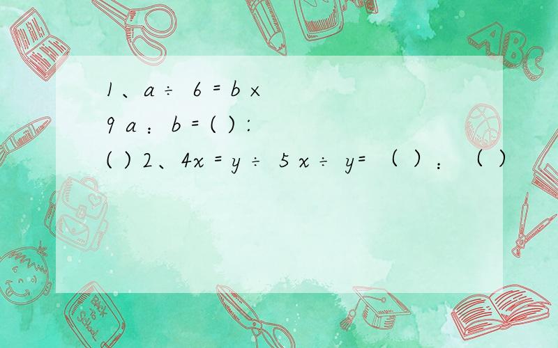 1、a ÷ 6 = b × 9 a ：b = ( ) :( ) 2、4x = y ÷ 5 x ÷ y= （ ）：（ ）