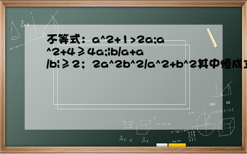不等式：a^2+1>2a;a^2+4≥4a;|b/a+a/b|≥2；2a^2b^2/a^2+b^2其中恒成立的是