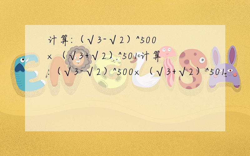 计算:（√3-√2）^500×（√3+√2）^501计算:（√3-√2）^500×（√3+√2）^501