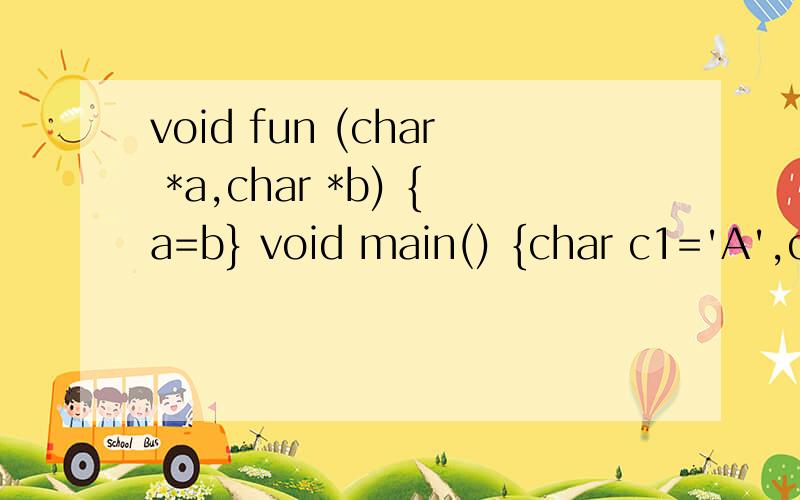 void fun (char *a,char *b) {a=b} void main() {char c1='A',c2='a',*p1,*p2; p1=&ca;p2=&c2;fun(p1p,p2)printf(