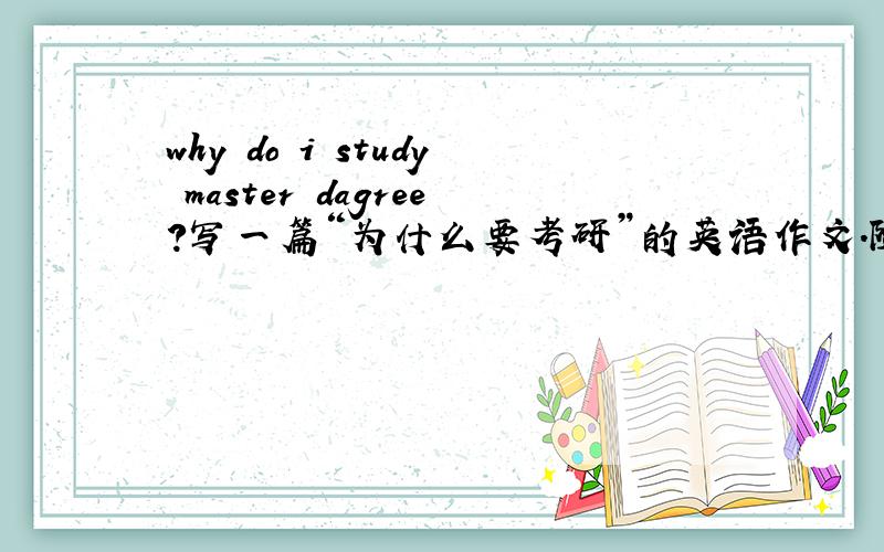 why do i study master dagree?写一篇“为什么要考研”的英语作文.随便找就可以，也可以直接复制别人的因为我没有找到网站，100个单词就行了