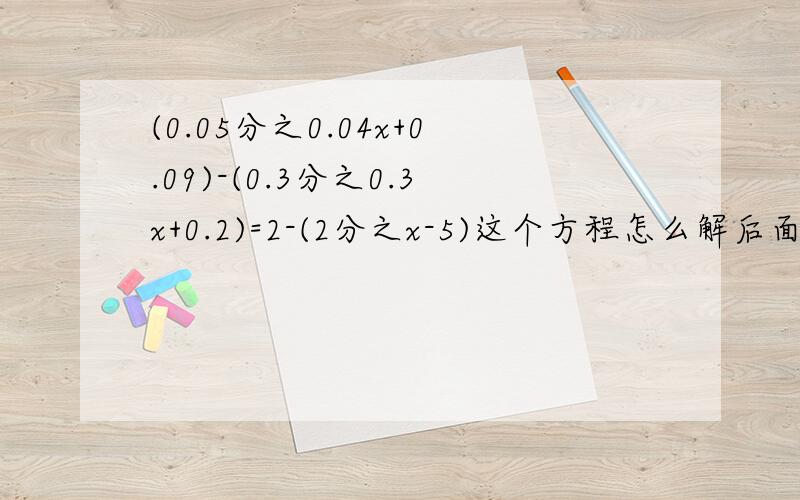 (0.05分之0.04x+0.09)-(0.3分之0.3x+0.2)=2-(2分之x-5)这个方程怎么解后面2-（...）中的2-去掉