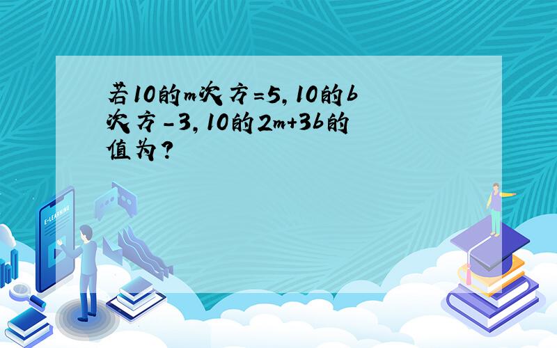 若10的m次方=5,10的b次方-3,10的2m+3b的值为?