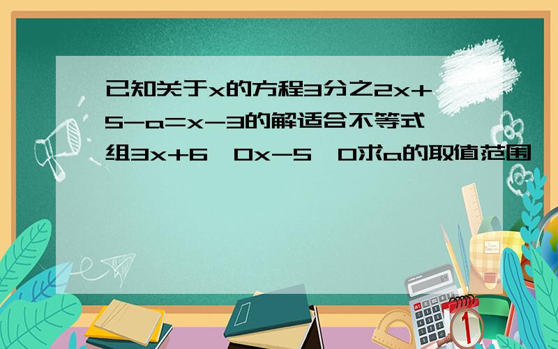 已知关于x的方程3分之2x+5-a=x-3的解适合不等式组3x+6＞0x-5≤0求a的取值范围