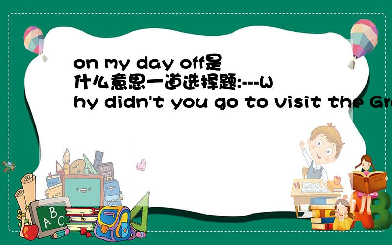 on my day off是什么意思一道选择题:---Why didn't you go to visit the Great Wall with your friends last Saturday?---Because it rained_____A.all day B.yesterday C.at that time D.on my day off选什么啊
