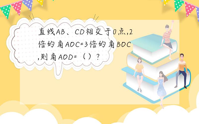 直线AB、CD相交于0点,2倍的角AOC=3倍的角BOC,则角AOD=（）?
