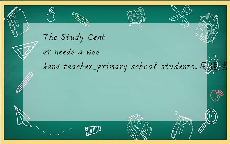 The Study Center needs a weekend teacher_primary school students.用适当介词.连词填空