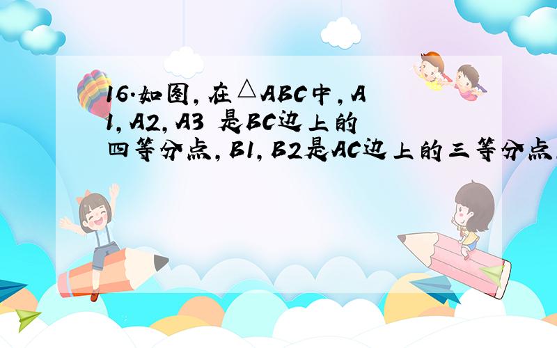 16.如图,在△ABC中,A1,A2,A3 是BC边上的四等分点,B1,B2是AC边上的三等分点,A1,A2 与BB1 交于 ,B1A2 与BB2 交于C2 ,记 △AB1C1,△B1B2C2,△B2CA3的面积为S1,S2,S3 ,则 S1:S2:S3=__________图好像弄不上去啊。再试试