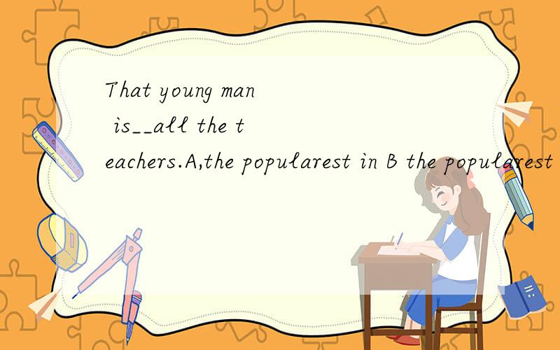 That young man is__all the teachers.A,the popularest in B the popularest of C the most popular from Dthe most popular of