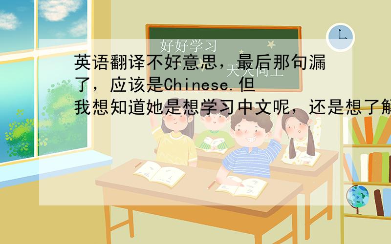 英语翻译不好意思，最后那句漏了，应该是Chinese.但我想知道她是想学习中文呢，还是想了解中国人呢？