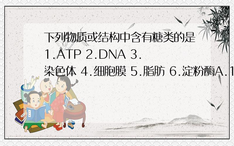 下列物质或结构中含有糖类的是1.ATP 2.DNA 3.染色体 4.细胞膜 5.脂肪 6.淀粉酶A.1234 B.1346 C.1236 D.2346