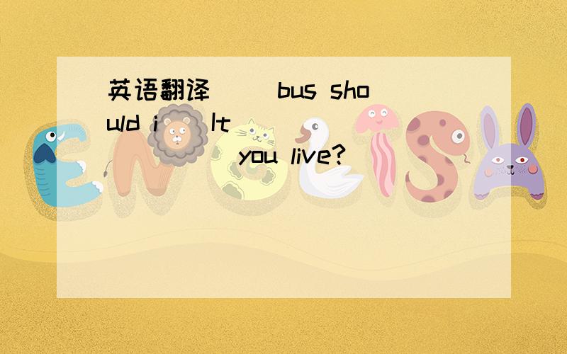 英语翻译（ ）bus should i ( It （ ）（ ）（ ）you live?