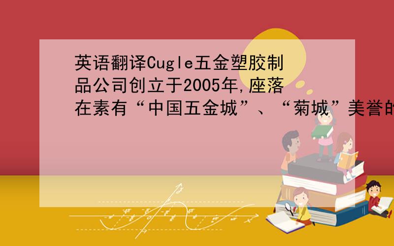 英语翻译Cugle五金塑胶制品公司创立于2005年,座落在素有“中国五金城”、“菊城”美誉的中国中山市小榄镇.公司拥有专业技术人才60余人,员工200余人,Cugel以完善的管理制度,先进的生产、检