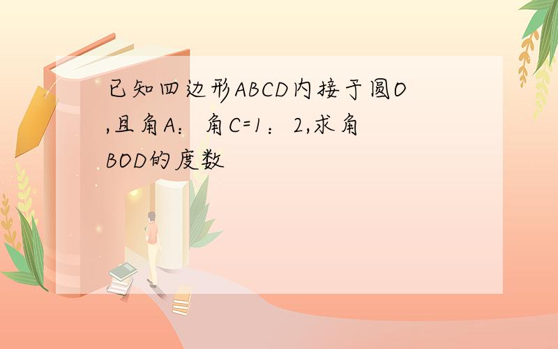 已知四边形ABCD内接于圆O,且角A：角C=1：2,求角BOD的度数