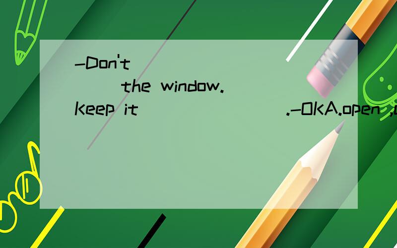 -Don't _________ the window.Keep it _______ .-OKA.open ,close B.close ,openedC.open ,closed D.closed ,open