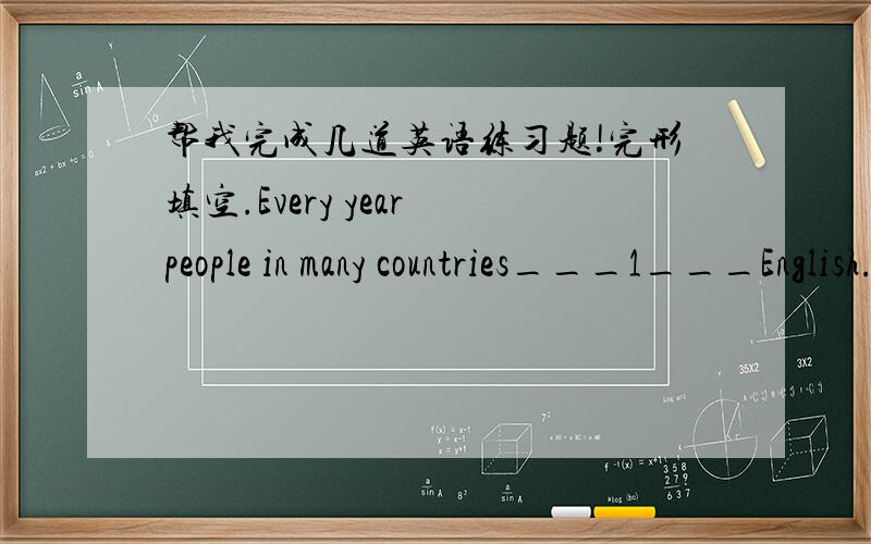 帮我完成几道英语练习题!完形填空.Every year people in many countries___1___English.Some of them learn at school.___2___study by___3___.What do these people___4___to learn English for?It is difficult to___5___this question.Some students